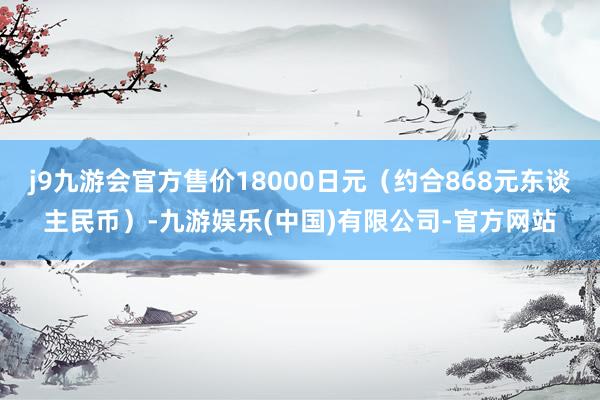 j9九游会官方售价18000日元(约合868元东谈主民币)-九游娱乐(中国)有限公司-官方网站