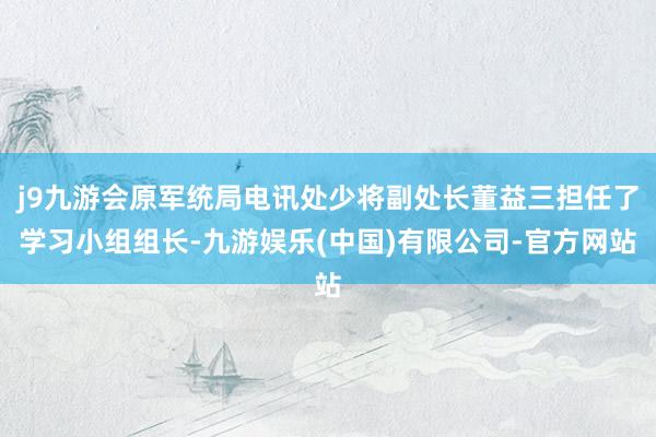 j9九游会原军统局电讯处少将副处长董益三担任了学习小组组长-九游娱乐(中国)有限公司-官方网站