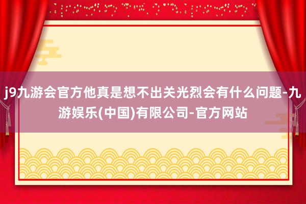 j9九游会官方他真是想不出关光烈会有什么问题-九游娱乐(中国)有限公司-官方网站