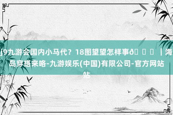 j9九游会国内小马代?18图望望怎样事🌊|海岛穿搭来咯-九游娱乐(中国)有限公司-官方网站
