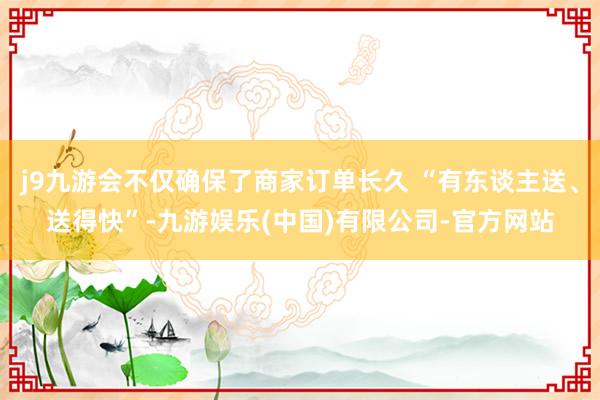 j9九游会不仅确保了商家订单长久 “有东谈主送、送得快”-九游娱乐(中国)有限公司-官方网站