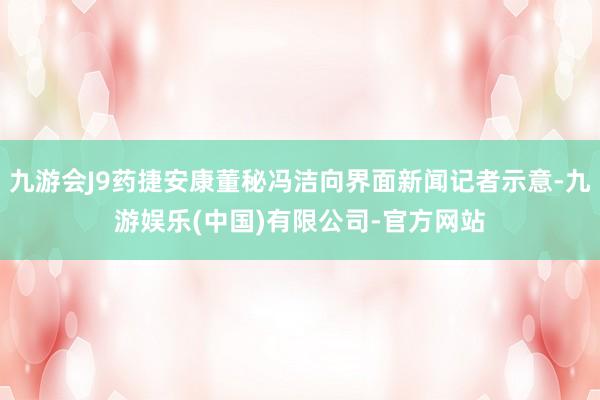 九游会J9药捷安康董秘冯洁向界面新闻记者示意-九游娱乐(中国)有限公司-官方网站