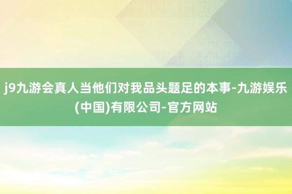 j9九游会真人当他们对我品头题足的本事-九游娱乐(中国)有限公司-官方网站