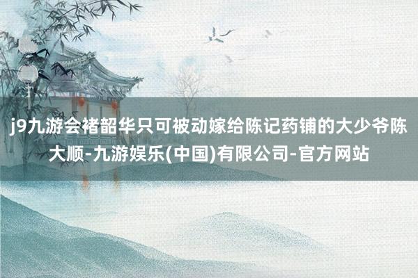 j9九游会褚韶华只可被动嫁给陈记药铺的大少爷陈大顺-九游娱乐(中国)有限公司-官方网站