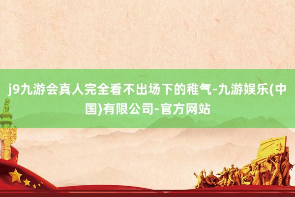 j9九游会真人完全看不出场下的稚气-九游娱乐(中国)有限公司-官方网站