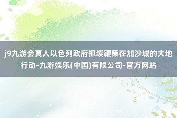 j9九游会真人以色列政府抓续鞭策在加沙城的大地行动-九游娱乐(中国)有限公司-官方网站