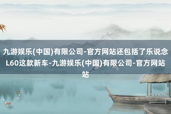 九游娱乐(中国)有限公司-官方网站还包括了乐说念L60这款新车-九游娱乐(中国)有限公司-官方网站