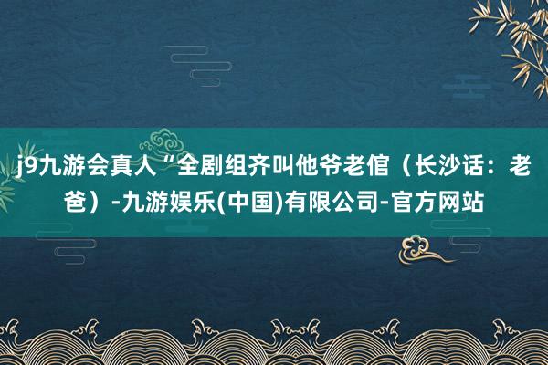 j9九游会真人“全剧组齐叫他爷老倌（长沙话：老爸）-九游娱乐(中国)有限公司-官方网站