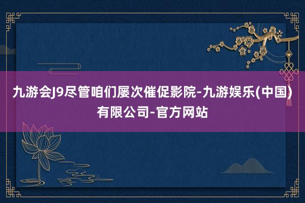 九游会J9尽管咱们屡次催促影院-九游娱乐(中国)有限公司-官方网站
