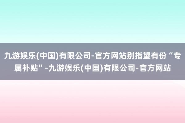 九游娱乐(中国)有限公司-官方网站别指望有份“专属补贴”-九游娱乐(中国)有限公司-官方网站
