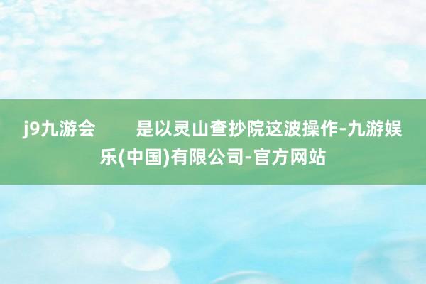 j9九游会        是以灵山查抄院这波操作-九游娱乐(中国)有限公司-官方网站