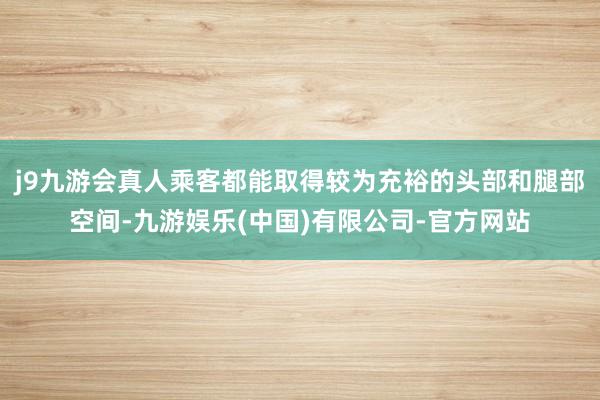 j9九游会真人乘客都能取得较为充裕的头部和腿部空间-九游娱乐(中国)有限公司-官方网站