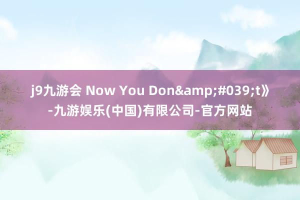 j9九游会 Now You Don&#039;t》-九游娱乐(中国)有限公司-官方网站