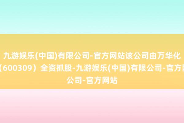 九游娱乐(中国)有限公司-官方网站该公司由万华化学（600309）全资抓股-九游娱乐(中国)有限公司-官方网站