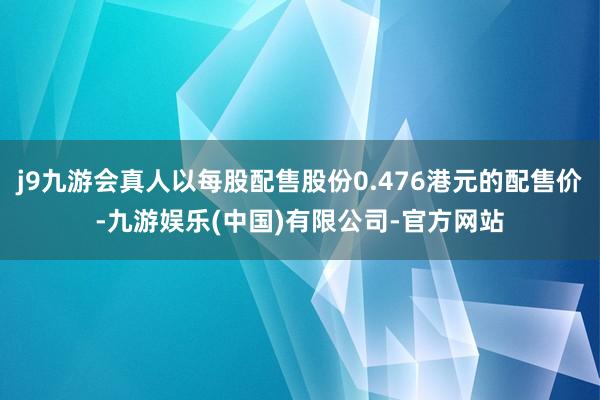 j9九游会真人以每股配售股份0.476港元的配售价-九游娱乐(中国)有限公司-官方网站