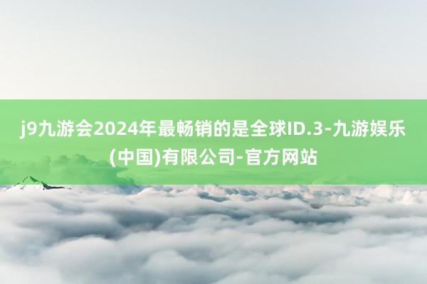 j9九游会2024年最畅销的是全球ID.3-九游娱乐(中国)有限公司-官方网站