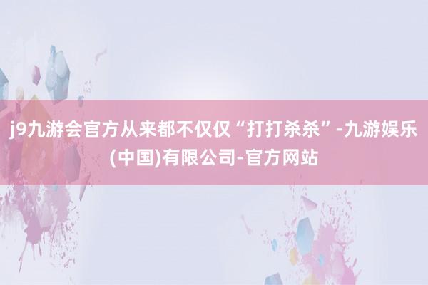 j9九游会官方从来都不仅仅“打打杀杀”-九游娱乐(中国)有限公司-官方网站