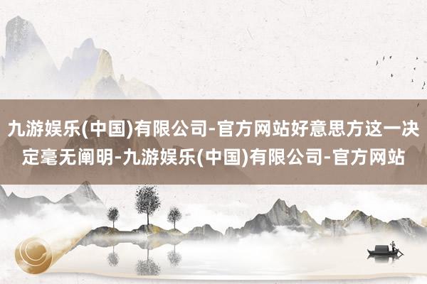 九游娱乐(中国)有限公司-官方网站好意思方这一决定毫无阐明-九游娱乐(中国)有限公司-官方网站