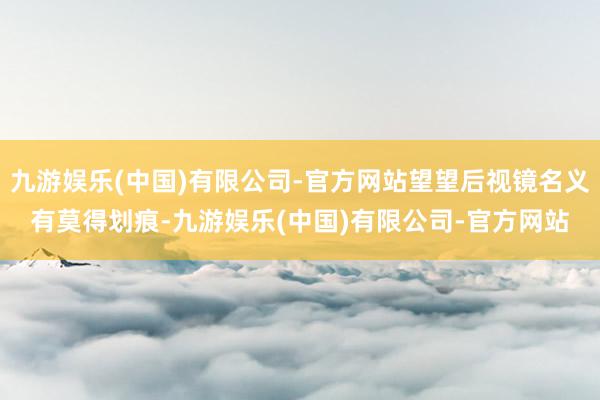 九游娱乐(中国)有限公司-官方网站望望后视镜名义有莫得划痕-九游娱乐(中国)有限公司-官方网站