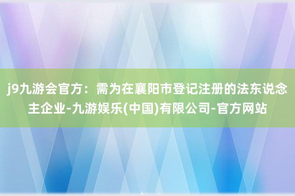 j9九游会官方:需为在襄阳市登记注册的法东说念主企业-九游娱乐(中国)有限公司-官方网站