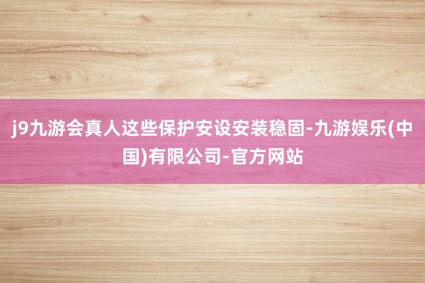 j9九游会真人这些保护安设安装稳固-九游娱乐(中国)有限公司-官方网站