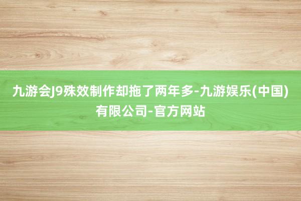 九游会J9殊效制作却拖了两年多-九游娱乐(中国)有限公司-官方网站
