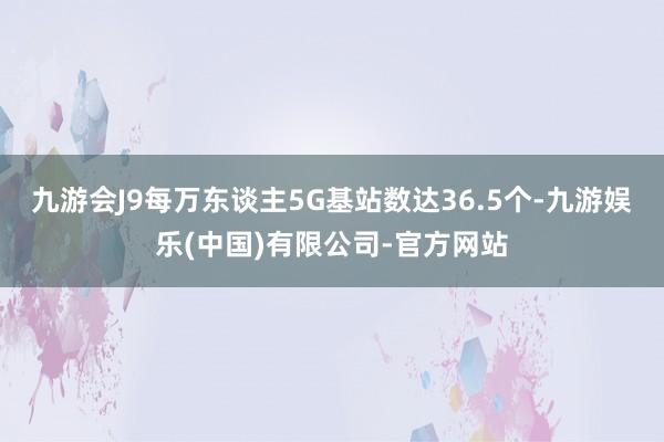 九游会J9每万东谈主5G基站数达36.5个-九游娱乐(中国)有限公司-官方网站