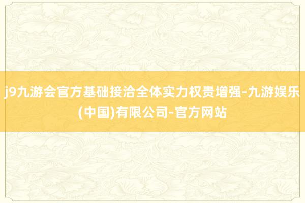 j9九游会官方基础接洽全体实力权贵增强-九游娱乐(中国)有限公司-官方网站