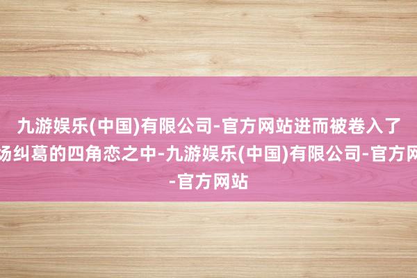 九游娱乐(中国)有限公司-官方网站进而被卷入了一场纠葛的四角恋之中-九游娱乐(中国)有限公司-官方网站