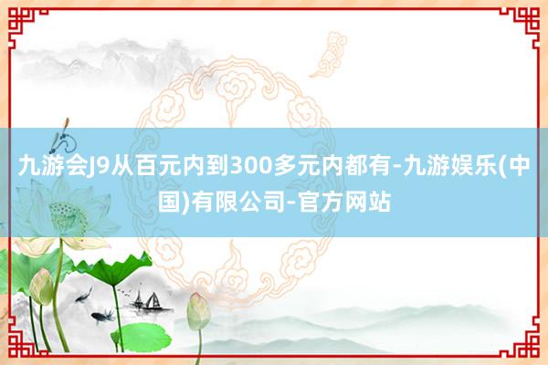 九游会J9从百元内到300多元内都有-九游娱乐(中国)有限公司-官方网站