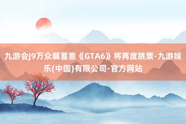 九游会J9万众瞩蓄意《GTA6》将再度跳票-九游娱乐(中国)有限公司-官方网站