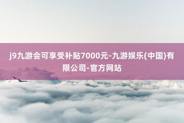 j9九游会可享受补贴7000元-九游娱乐(中国)有限公司-官方网站