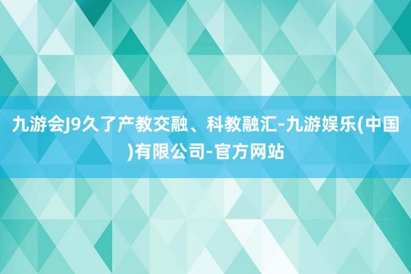 九游会J9久了产教交融、科教融汇-九游娱乐(中国)有限公司-官方网站