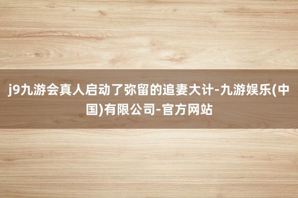 j9九游会真人启动了弥留的追妻大计-九游娱乐(中国)有限公司-官方网站
