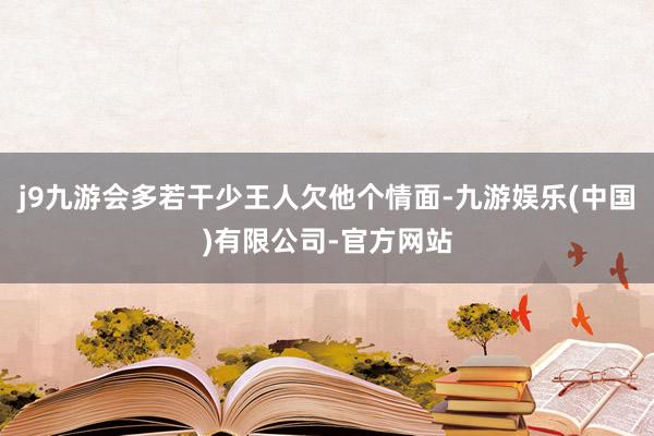j9九游会多若干少王人欠他个情面-九游娱乐(中国)有限公司-官方网站