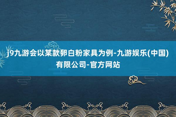 j9九游会以某款卵白粉家具为例-九游娱乐(中国)有限公司-官方网站