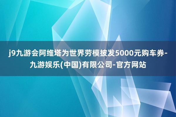 j9九游会阿维塔为世界劳模披发5000元购车券-九游娱乐(中国)有限公司-官方网站
