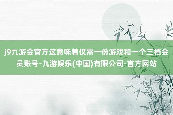 j9九游会官方这意味着仅需一份游戏和一个三档会员账号-九游娱乐(中国)有限公司-官方网站