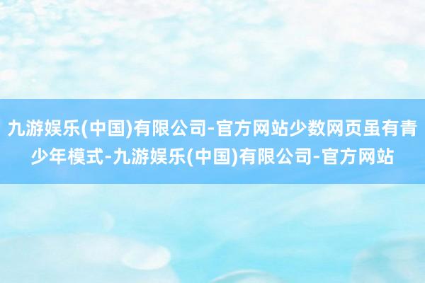 九游娱乐(中国)有限公司-官方网站少数网页虽有青少年模式-九游娱乐(中国)有限公司-官方网站