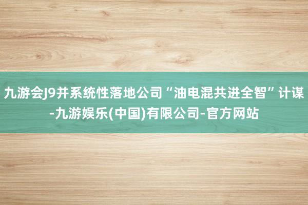 九游会J9并系统性落地公司“油电混共进全智”计谋-九游娱乐(中国)有限公司-官方网站