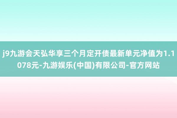 j9九游会天弘华享三个月定开债最新单元净值为1.1078元-九游娱乐(中国)有限公司-官方网站