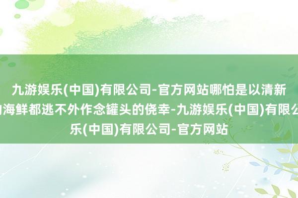 九游娱乐(中国)有限公司-官方网站哪怕是以清新为主要卖点的海鲜都逃不外作念罐头的侥幸-九游娱乐(中国)有限公司-官方网站