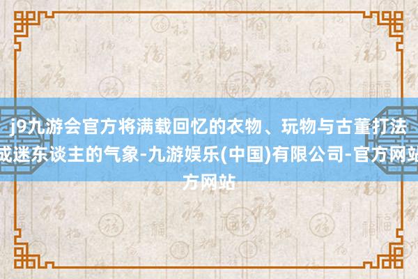 j9九游会官方将满载回忆的衣物、玩物与古董打法成迷东谈主的气象-九游娱乐(中国)有限公司-官方网站