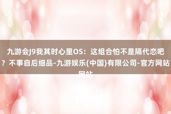 九游会J9我其时心里OS：这组合怕不是隔代恋吧？不事自后细品-九游娱乐(中国)有限公司-官方网站