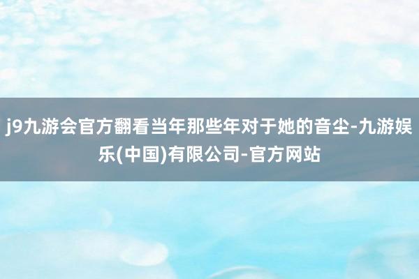 j9九游会官方翻看当年那些年对于她的音尘-九游娱乐(中国)有限公司-官方网站