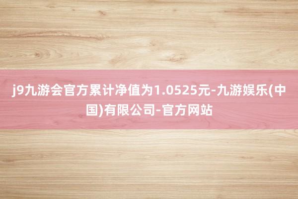 j9九游会官方累计净值为1.0525元-九游娱乐(中国)有限公司-官方网站