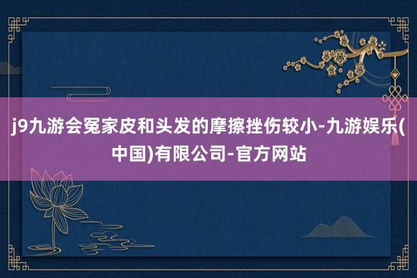 j9九游会冤家皮和头发的摩擦挫伤较小-九游娱乐(中国)有限公司-官方网站