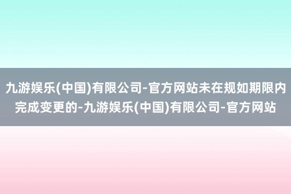 九游娱乐(中国)有限公司-官方网站未在规如期限内完成变更的-九游娱乐(中国)有限公司-官方网站