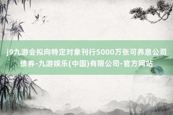 j9九游会拟向特定对象刊行5000万张可养息公司债券-九游娱乐(中国)有限公司-官方网站