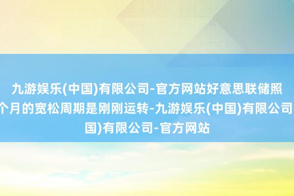 九游娱乐(中国)有限公司-官方网站好意思联储照旧启动三个月的宽松周期是刚刚运转-九游娱乐(中国)有限公司-官方网站